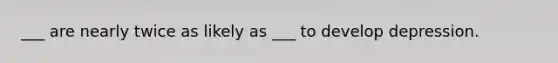 ___ are nearly twice as likely as ___ to develop depression.