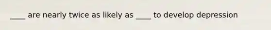 ____ are nearly twice as likely as ____ to develop depression