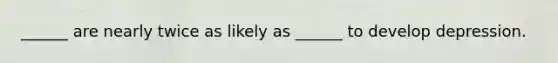 ______ are nearly twice as likely as ______ to develop depression.