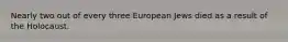 Nearly two out of every three European Jews died as a result of the Holocaust.