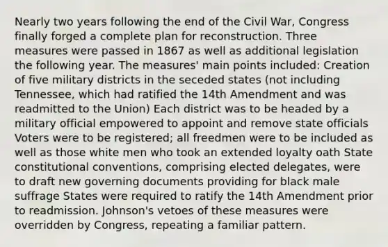 Nearly two years following the end of the Civil War, Congress finally forged a complete plan for reconstruction. Three measures were passed in 1867 as well as additional legislation the following year. The measures' main points included: Creation of five military districts in the seceded states (not including Tennessee, which had ratified the 14th Amendment and was readmitted to the Union) Each district was to be headed by a military official empowered to appoint and remove state officials Voters were to be registered; all freedmen were to be included as well as those white men who took an extended loyalty oath State constitutional conventions, comprising elected delegates, were to draft new governing documents providing for black male suffrage States were required to ratify the 14th Amendment prior to readmission. Johnson's vetoes of these measures were overridden by Congress, repeating a familiar pattern.