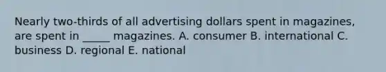 Nearly two-thirds of all advertising dollars spent in magazines, are spent in _____ magazines. A. consumer B. international C. business D. regional E. national