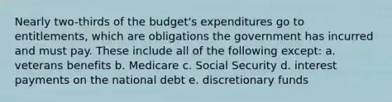 Nearly two-thirds of the budget's expenditures go to entitlements, which are obligations the government has incurred and must pay. These include all of the following except: a. veterans benefits b. Medicare c. Social Security d. interest payments on the national debt e. discretionary funds