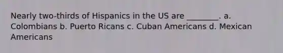 Nearly two-thirds of Hispanics in the US are ________. a. Colombians b. Puerto Ricans c. Cuban Americans d. Mexican Americans