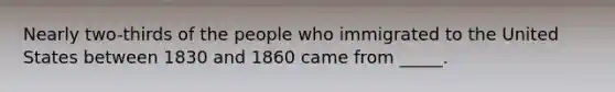 Nearly two-thirds of the people who immigrated to the United States between 1830 and 1860 came from _____.