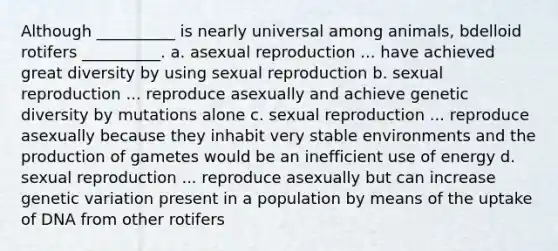 Although __________ is nearly universal among animals, bdelloid rotifers __________. a. asexual reproduction ... have achieved great diversity by using sexual reproduction b. sexual reproduction ... reproduce asexually and achieve genetic diversity by mutations alone c. sexual reproduction ... reproduce asexually because they inhabit very stable environments and the production of gametes would be an inefficient use of energy d. sexual reproduction ... reproduce asexually but can increase genetic variation present in a population by means of the uptake of DNA from other rotifers