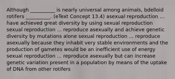 Although __________ is nearly universal among animals, bdelloid rotifers __________. (eText Concept 13.4) asexual reproduction ... have achieved great diversity by using sexual reproduction sexual reproduction ... reproduce asexually and achieve genetic diversity by mutations alone sexual reproduction ... reproduce asexually because they inhabit very stable environments and the production of gametes would be an inefficient use of energy sexual reproduction ... reproduce asexually but can increase genetic variation present in a population by means of the uptake of DNA from other rotifers