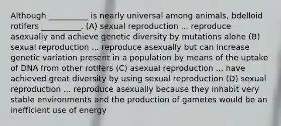 Although __________ is nearly universal among animals, bdelloid rotifers __________. (A) sexual reproduction ... reproduce asexually and achieve genetic diversity by mutations alone (B) sexual reproduction ... reproduce asexually but can increase genetic variation present in a population by means of the uptake of DNA from other rotifers (C) asexual reproduction ... have achieved great diversity by using sexual reproduction (D) sexual reproduction ... reproduce asexually because they inhabit very stable environments and the production of gametes would be an inefficient use of energy