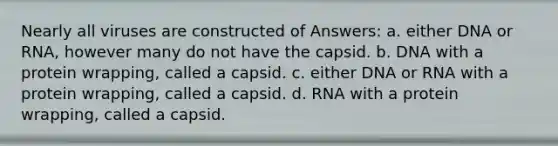 Nearly all viruses are constructed of Answers: a. either DNA or RNA, however many do not have the capsid. b. DNA with a protein wrapping, called a capsid. c. either DNA or RNA with a protein wrapping, called a capsid. d. RNA with a protein wrapping, called a capsid.