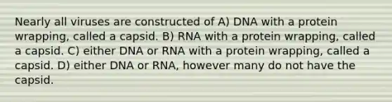 Nearly all viruses are constructed of A) DNA with a protein wrapping, called a capsid. B) RNA with a protein wrapping, called a capsid. C) either DNA or RNA with a protein wrapping, called a capsid. D) either DNA or RNA, however many do not have the capsid.