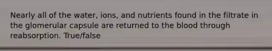 Nearly all of the water, ions, and nutrients found in the filtrate in the glomerular capsule are returned to the blood through reabsorption. True/false