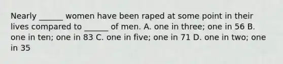 Nearly ______ women have been raped at some point in their lives compared to ______ of men. A. one in three; one in 56 B. one in ten; one in 83 C. one in five; one in 71 D. one in two; one in 35