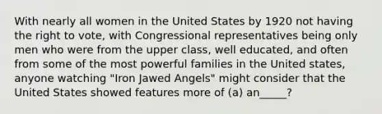 With nearly all women in the United States by 1920 not having the right to vote, with Congressional representatives being only men who were from the upper class, well educated, and often from some of the most powerful families in the United states, anyone watching "Iron Jawed Angels" might consider that the United States showed features more of (a) an_____?