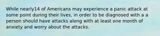 While nearly14 of Americans may experience a panic attack at some point during their lives, in order to be diagnosed with a a person should have attacks along with at least one month of anxiety and worry about the attacks.