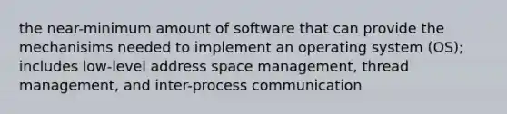 the near-minimum amount of software that can provide the mechanisims needed to implement an operating system (OS); includes low-level address space management, thread management, and inter-process communication