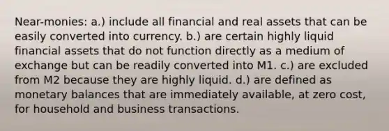 Near-monies: a.) include all financial and real assets that can be easily converted into currency. b.) are certain highly liquid financial assets that do not function directly as a medium of exchange but can be readily converted into M1. c.) are excluded from M2 because they are highly liquid. d.) are defined as monetary balances that are immediately available, at zero cost, for household and business transactions.