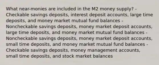 What near-monies are included in the M2 money supply? -Checkable savings deposits, interest deposit accounts, large time deposits, and money market mutual fund balances -Noncheckable savings deposits, money market deposit accounts, large time deposits, and money market mutual fund balances -Noncheckable savings deposits, money market deposit accounts, small time deposits, and money market mutual fund balances -Checkable savings deposits, money management accounts, small time deposits, and stock market balances