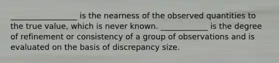 _________________ is the nearness of the observed quantities to the true value, which is never known. ____________ is the degree of refinement or consistency of a group of observations and is evaluated on the basis of discrepancy size.