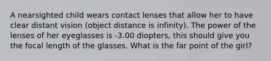 A nearsighted child wears contact lenses that allow her to have clear distant vision (object distance is infinity). The power of the lenses of her eyeglasses is -3.00 diopters, this should give you the focal length of the glasses. What is the far point of the girl?