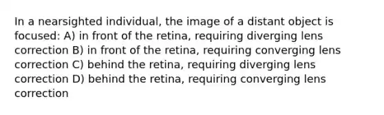 In a nearsighted individual, the image of a distant object is focused: A) in front of the retina, requiring diverging lens correction B) in front of the retina, requiring converging lens correction C) behind the retina, requiring diverging lens correction D) behind the retina, requiring converging lens correction