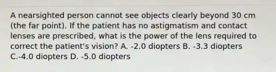 A nearsighted person cannot see objects clearly beyond 30 cm (the far point). If the patient has no astigmatism and contact lenses are prescribed, what is the power of the lens required to correct the patient's vision? A. -2.0 diopters B. -3.3 diopters C.-4.0 diopters D. -5.0 diopters