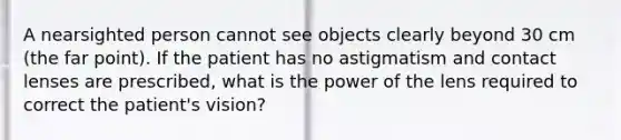 A nearsighted person cannot see objects clearly beyond 30 cm (the far point). If the patient has no astigmatism and contact lenses are prescribed, what is the power of the lens required to correct the patient's vision?