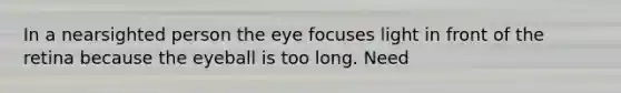 In a nearsighted person the eye focuses light in front of the retina because the eyeball is too long. Need