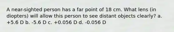 A near-sighted person has a far point of 18 cm. What lens (in diopters) will allow this person to see distant objects clearly? a. +5.6 D b. -5.6 D c. +0.056 D d. -0.056 D