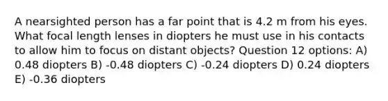 A nearsighted person has a far point that is 4.2 m from his eyes. What focal length lenses in diopters he must use in his contacts to allow him to focus on distant objects? Question 12 options: A) 0.48 diopters B) -0.48 diopters C) -0.24 diopters D) 0.24 diopters E) -0.36 diopters