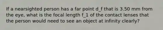 If a nearsighted person has a far point d_f that is 3.50 mm from the eye, what is the focal length f_1 of the contact lenses that the person would need to see an object at infinity clearly?