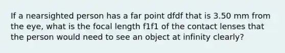 If a nearsighted person has a far point dfdf that is 3.50 mm from the eye, what is the focal length f1f1 of the contact lenses that the person would need to see an object at infinity clearly?