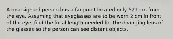 A nearsighted person has a far point located only 521 cm from the eye. Assuming that eyeglasses are to be worn 2 cm in front of the eye, find the focal length needed for the diverging lens of the glasses so the person can see distant objects.