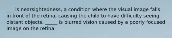 ___ is nearsightedness, a condition where the visual image falls in front of the retina, causing the child to have difficulty seeing distant objects. _____ is blurred vision caused by a poorly focused image on the retina