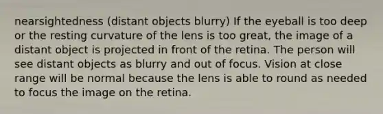 nearsightedness (distant objects blurry) If the eyeball is too deep or the resting curvature of the lens is too great, the image of a distant object is projected in front of the retina. The person will see distant objects as blurry and out of focus. Vision at close range will be normal because the lens is able to round as needed to focus the image on the retina.