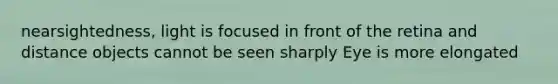 nearsightedness, light is focused in front of the retina and distance objects cannot be seen sharply Eye is more elongated