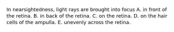 In nearsightedness, light rays are brought into focus A. in front of the retina. B. in back of the retina. C. on the retina. D. on the hair cells of the ampulla. E. unevenly across the retina.