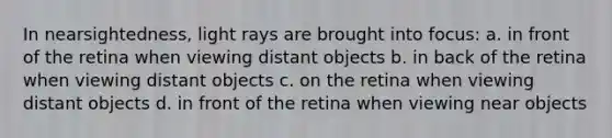 In nearsightedness, light rays are brought into focus: a. in front of the retina when viewing distant objects b. in back of the retina when viewing distant objects c. on the retina when viewing distant objects d. in front of the retina when viewing near objects