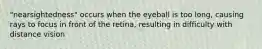 "nearsightedness" occurs when the eyeball is too long, causing rays to focus in front of the retina, resulting in difficulty with distance vision