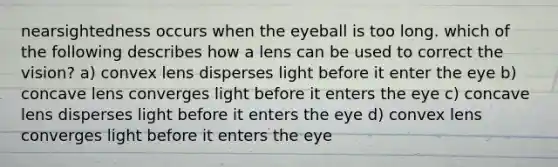 nearsightedness occurs when the eyeball is too long. which of the following describes how a lens can be used to correct the vision? a) convex lens disperses light before it enter the eye b) concave lens converges light before it enters the eye c) concave lens disperses light before it enters the eye d) convex lens converges light before it enters the eye