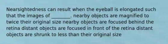 Nearsightedness can result when the eyeball is elongated such that the images of ________. nearby objects are magnified to twice their original size nearby objects are focused behind the retina distant objects are focused in front of the retina distant objects are shrunk to less than their original size