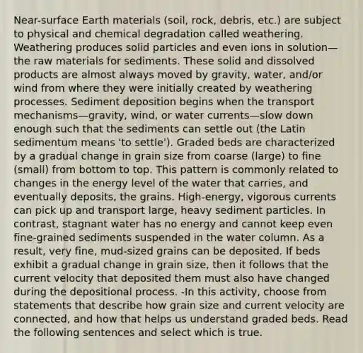 Near-surface Earth materials (soil, rock, debris, etc.) are subject to physical and chemical degradation called weathering. Weathering produces solid particles and even ions in solution—the raw materials for sediments. These solid and dissolved products are almost always moved by gravity, water, and/or wind from where they were initially created by weathering processes. Sediment deposition begins when the transport mechanisms—gravity, wind, or water currents—slow down enough such that the sediments can settle out (the Latin sedimentum means 'to settle'). Graded beds are characterized by a gradual change in grain size from coarse (large) to fine (small) from bottom to top. This pattern is commonly related to changes in the energy level of the water that carries, and eventually deposits, the grains. High-energy, vigorous currents can pick up and transport large, heavy sediment particles. In contrast, stagnant water has no energy and cannot keep even fine-grained sediments suspended in the water column. As a result, very fine, mud-sized grains can be deposited. If beds exhibit a gradual change in grain size, then it follows that the current velocity that deposited them must also have changed during the depositional process. -In this activity, choose from statements that describe how grain size and current velocity are connected, and how that helps us understand graded beds. Read the following sentences and select which is true.