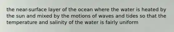 the near-surface layer of the ocean where the water is heated by the sun and mixed by the motions of waves and tides so that the temperature and salinity of the water is fairly uniform