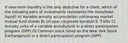 If near-term liquidity is the only objective for a client, which of the following pairs of investments represents the most/least liquid? A) Variable annuity accumulation unit/money market mutual fund shares B) 10-year corporate bonds/U.S. T-bills C) Annuity units of a variable annuity/unit in a direct participation program (DPP) D) Common stock listed on the New York Stock Exchange/unit in a direct participation program (DPP)