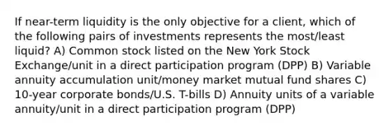 If near-term liquidity is the only objective for a client, which of the following pairs of investments represents the most/least liquid? A) Common stock listed on the New York Stock Exchange/unit in a direct participation program (DPP) B) Variable annuity accumulation unit/money market mutual fund shares C) 10-year corporate bonds/U.S. T-bills D) Annuity units of a variable annuity/unit in a direct participation program (DPP)