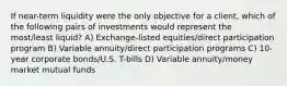 If near-term liquidity were the only objective for a client, which of the following pairs of investments would represent the most/least liquid? A) Exchange-listed equities/direct participation program B) Variable annuity/direct participation programs C) 10-year corporate bonds/U.S. T-bills D) Variable annuity/money market mutual funds