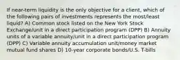 If near-term liquidity is the only objective for a client, which of the following pairs of investments represents the most/least liquid? A) Common stock listed on the New York Stock Exchange/unit in a direct participation program (DPP) B) Annuity units of a variable annuity/unit in a direct participation program (DPP) C) Variable annuity accumulation unit/money market mutual fund shares D) 10-year corporate bonds/U.S. T-bills