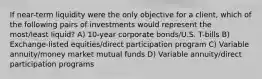 If near-term liquidity were the only objective for a client, which of the following pairs of investments would represent the most/least liquid? A) 10-year corporate bonds/U.S. T-bills B) Exchange-listed equities/direct participation program C) Variable annuity/money market mutual funds D) Variable annuity/direct participation programs