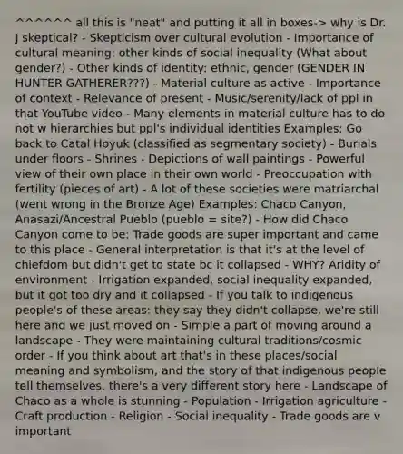 ^^^^^^ all this is "neat" and putting it all in boxes-> why is Dr. J skeptical? - Skepticism over cultural evolution - Importance of cultural meaning: other kinds of social inequality (What about gender?) - Other kinds of identity: ethnic, gender (GENDER IN HUNTER GATHERER???) - Material culture as active - Importance of context - Relevance of present - Music/serenity/lack of ppl in that YouTube video - Many elements in material culture has to do not w hierarchies but ppl's individual identities Examples: Go back to Catal Hoyuk (classified as segmentary society) - Burials under floors - Shrines - Depictions of wall paintings - Powerful view of their own place in their own world - Preoccupation with fertility (pieces of art) - A lot of these societies were matriarchal (went wrong in the Bronze Age) Examples: Chaco Canyon, Anasazi/Ancestral Pueblo (pueblo = site?) - How did Chaco Canyon come to be: Trade goods are super important and came to this place - General interpretation is that it's at the level of chiefdom but didn't get to state bc it collapsed - WHY? Aridity of environment - Irrigation expanded, social inequality expanded, but it got too dry and it collapsed - If you talk to indigenous people's of these areas: they say they didn't collapse, we're still here and we just moved on - Simple a part of moving around a landscape - They were maintaining cultural traditions/cosmic order - If you think about art that's in these places/social meaning and symbolism, and the story of that indigenous people tell themselves, there's a very different story here - Landscape of Chaco as a whole is stunning - Population - Irrigation agriculture - Craft production - Religion - Social inequality - Trade goods are v important