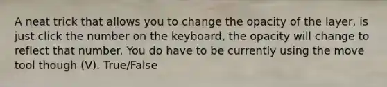 A neat trick that allows you to change the opacity of the layer, is just click the number on the keyboard, the opacity will change to reflect that number. You do have to be currently using the move tool though (V). True/False