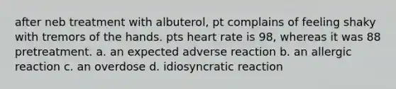 after neb treatment with albuterol, pt complains of feeling shaky with tremors of the hands. pts heart rate is 98, whereas it was 88 pretreatment. a. an expected adverse reaction b. an allergic reaction c. an overdose d. idiosyncratic reaction